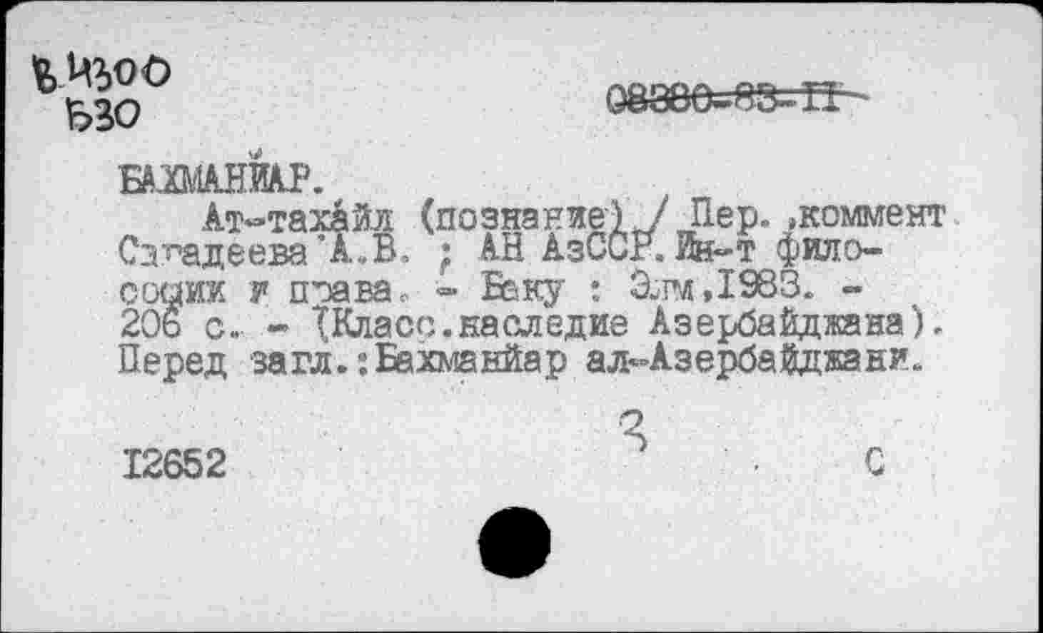 ﻿ьзо
088Ве-83=ЗТ -
вмЬ.
Ат-тахайл (познание IV Пер. »коммент СаФадеева ’А.В. ; АН АзССг. Ик-т фило-садик у поавЭе =» Беку : Элм,1583. -206 с. - (Класс.наследие Азербайджана). Перед загл.:Бахманйар ал^Азербайджани.
12652